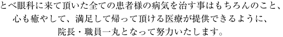 とべ眼科に来て頂いた全ての患者様の病気を治す事はもちろんのこと、心も癒やして、満足して帰って頂ける医療が提供できるように、院長・職員一丸となって努力いたします。